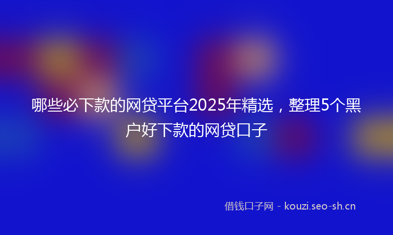 哪些必下款的网贷平台2025年精选,整理5个黑户好下款的网贷口子