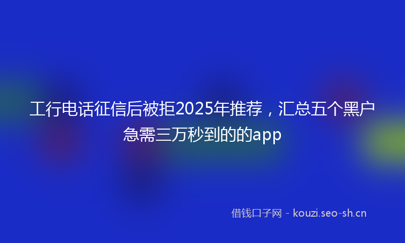 工行电话征信后被拒2025年推荐，汇总五个黑户急需三万秒到的的app