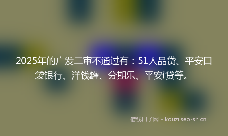 2025年的广发二审不通过有:51人品贷、平安口袋银行、洋钱罐、分期乐、平安i贷等。