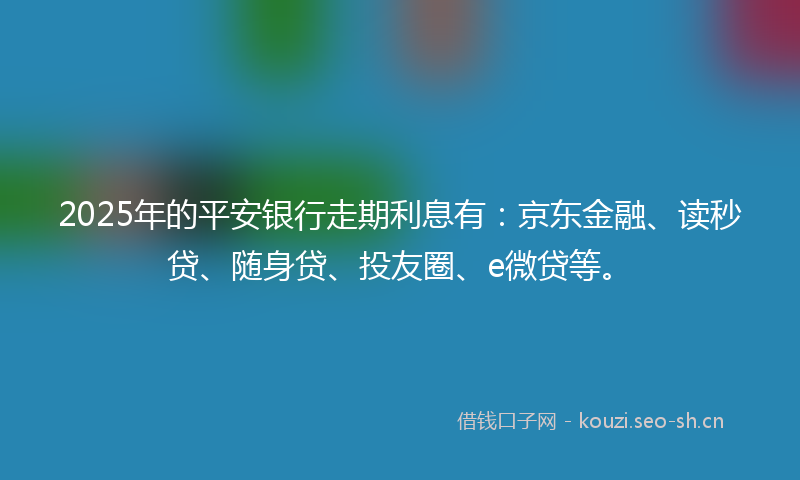 2025年的平安银行走期利息有:京东金融、读秒贷、随身贷、投友圈、e微贷等。