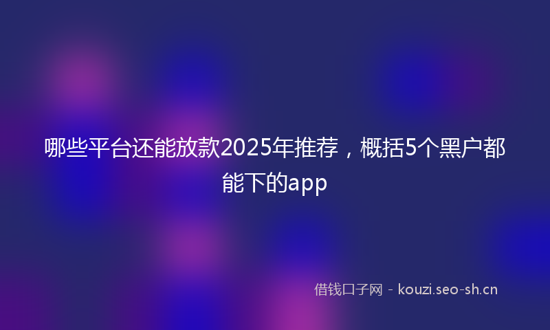 哪些平台还能放款2025年推荐，概括5个黑户都能下的app