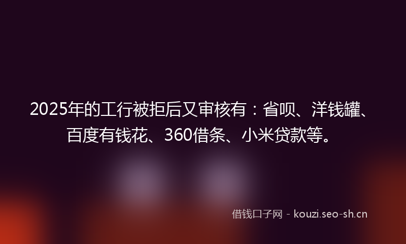 2025年的工行被拒后又审核有：省呗、洋钱罐、百度有钱花、360借条、小米贷款等。