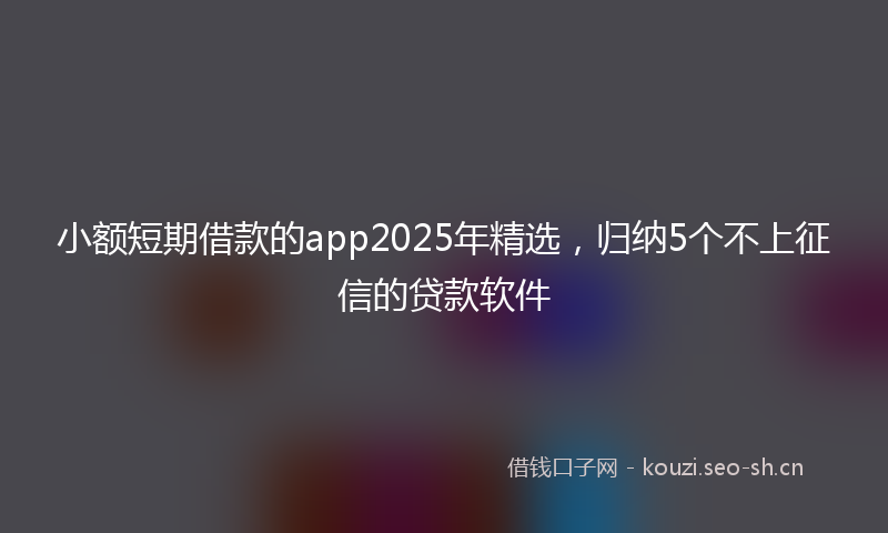 小额短期借款的app2025年精选，归纳5个不上征信的贷款软件