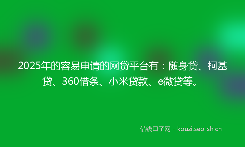 2025年的容易申请的网贷平台有：随身贷、柯基贷、360借条、小米贷款、e微贷等。