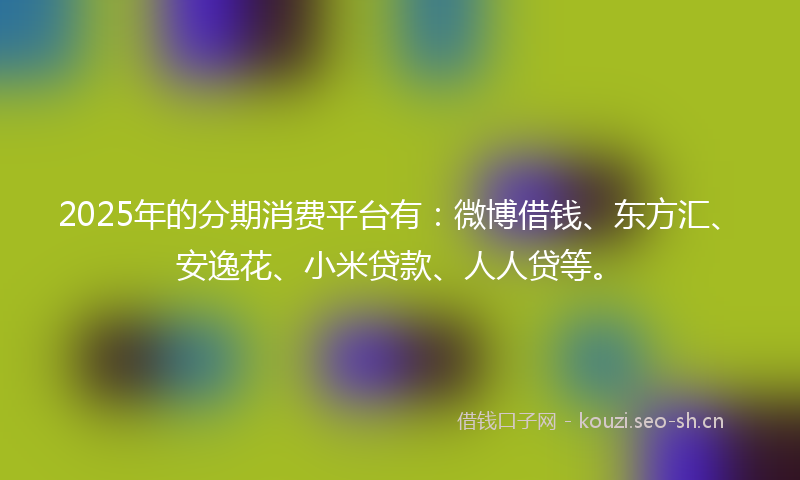 2025年的分期消费平台有：微博借钱、东方汇、安逸花、小米贷款、人人贷等。