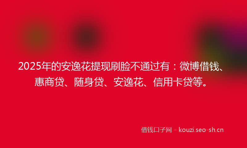 2025年的安逸花提现刷脸不通过有：微博借钱、惠商贷、随身贷、安逸花、信用卡贷等。