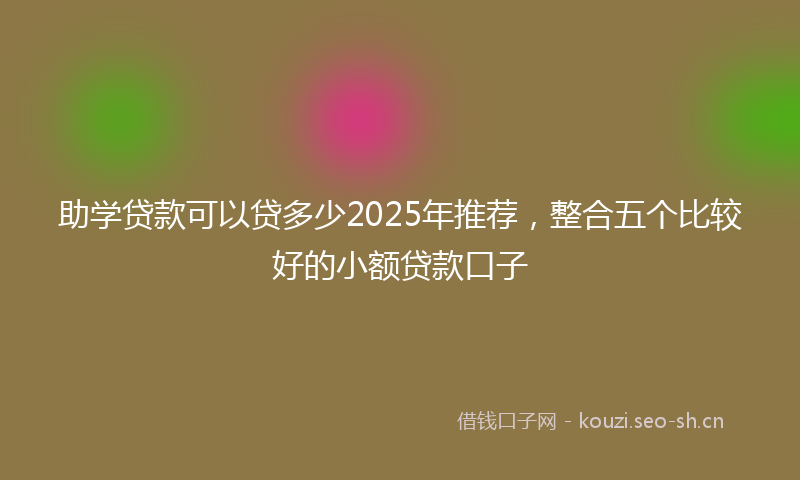 助学贷款可以贷多少2025年推荐，整合五个比较好的小额贷款口子