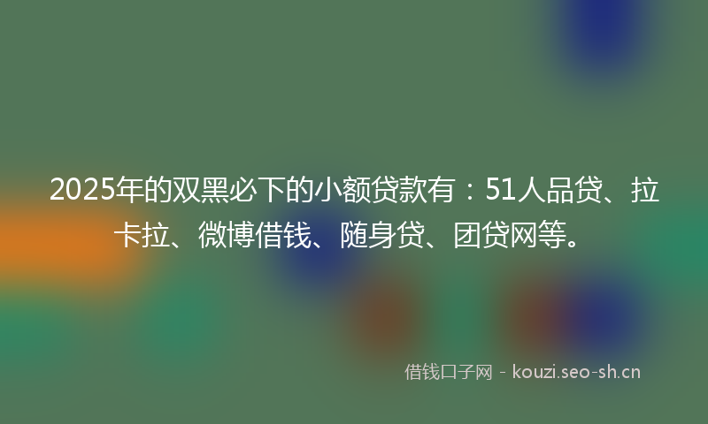 2025年的双黑必下的小额贷款有：51人品贷、拉卡拉、微博借钱、随身贷、团贷网等。