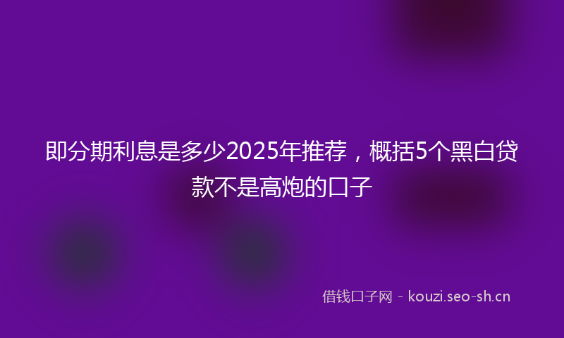 即分期利息是多少2025年推荐，概括5个黑白贷款不是高炮的口子
