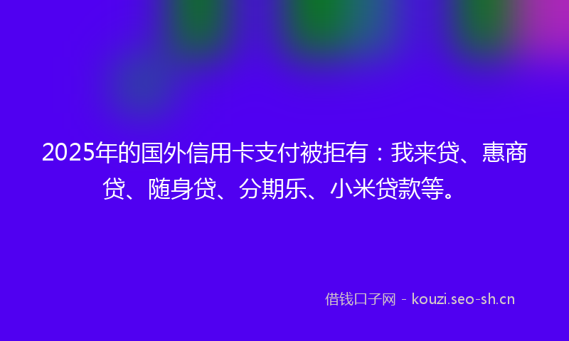 2025年的国外信用卡支付被拒有：我来贷、惠商贷、随身贷、分期乐、小米贷款等。