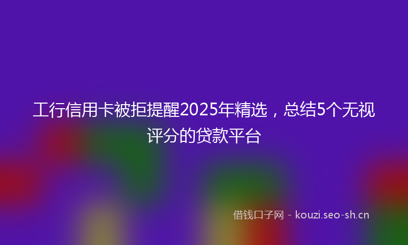 工行信用卡被拒提醒2025年精选，总结5个无视评分的贷款平台