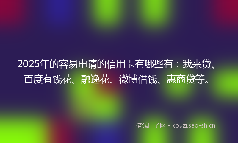 2025年的容易申请的信用卡有哪些有：我来贷、百度有钱花、融逸花、微博借钱、惠商贷等。