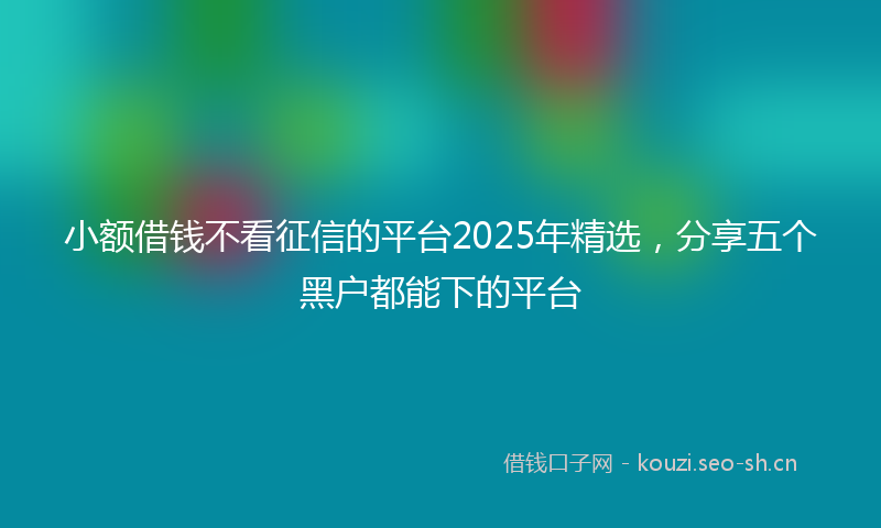 小额借钱不看征信的平台2025年精选，分享五个黑户都能下的平台