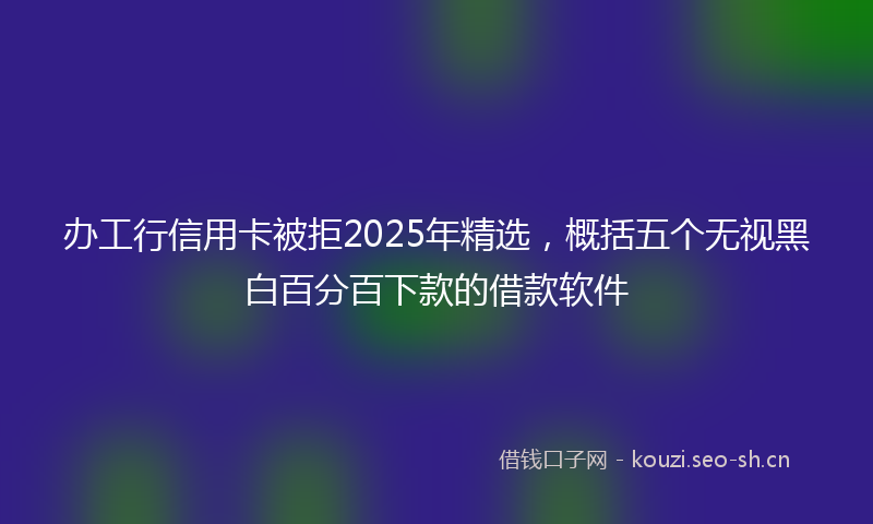 办工行信用卡被拒2025年精选，概括五个无视黑白百分百下款的借款软件