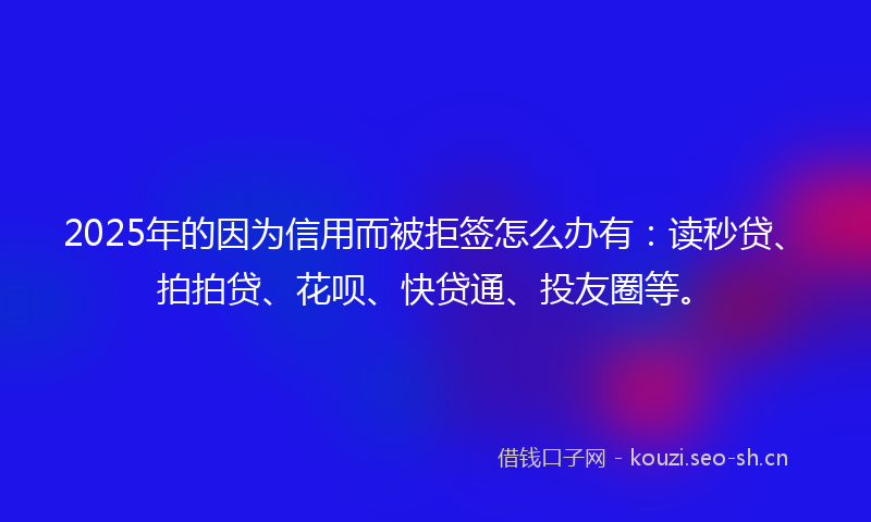 2025年的因为信用而被拒签怎么办有：读秒贷、拍拍贷、花呗、快贷通、投友圈等。