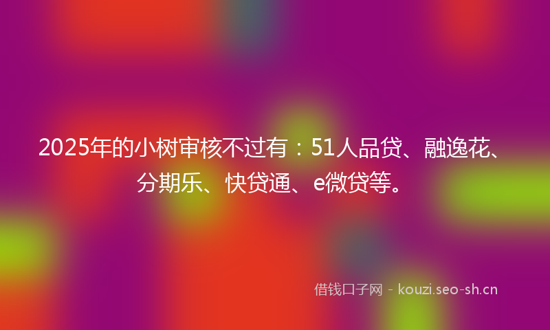 2025年的小树审核不过有：51人品贷、融逸花、分期乐、快贷通、e微贷等。