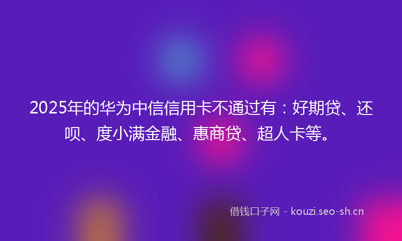 2025年的华为中信信用卡不通过有：好期贷、还呗、度小满金融、惠商贷、超人卡等。