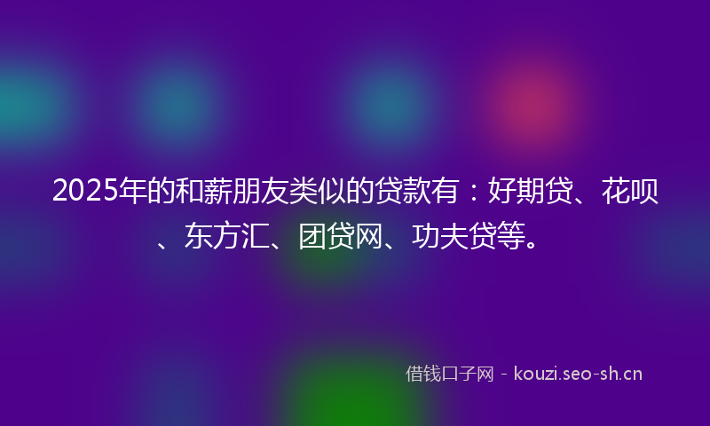 2025年的和薪朋友类似的贷款有：好期贷、花呗、东方汇、团贷网、功夫贷等。