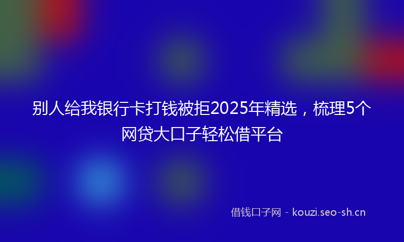 别人给我银行卡打钱被拒2025年精选，梳理5个网贷大口子轻松借平台