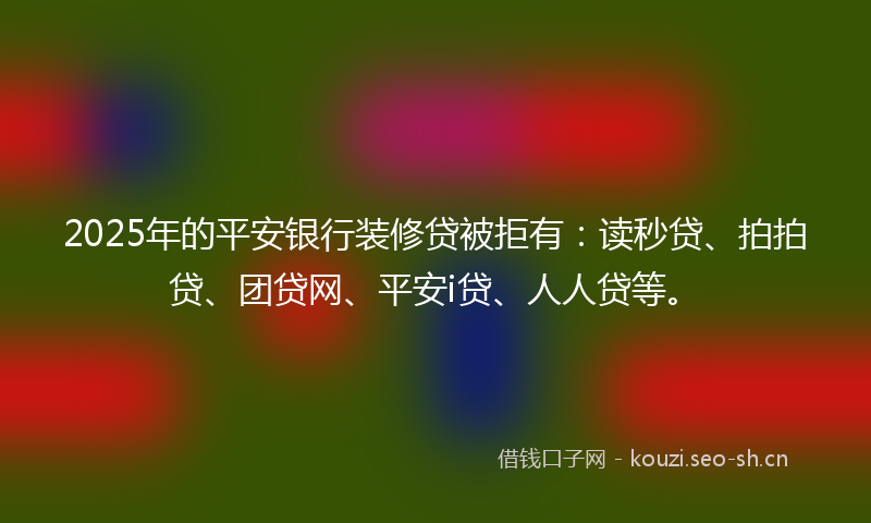 2025年的平安银行装修贷被拒有：读秒贷、拍拍贷、团贷网、平安i贷、人人贷等。
