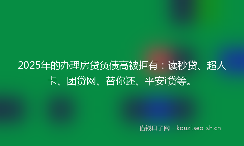 2025年的办理房贷负债高被拒有：读秒贷、超人卡、团贷网、替你还、平安i贷等。