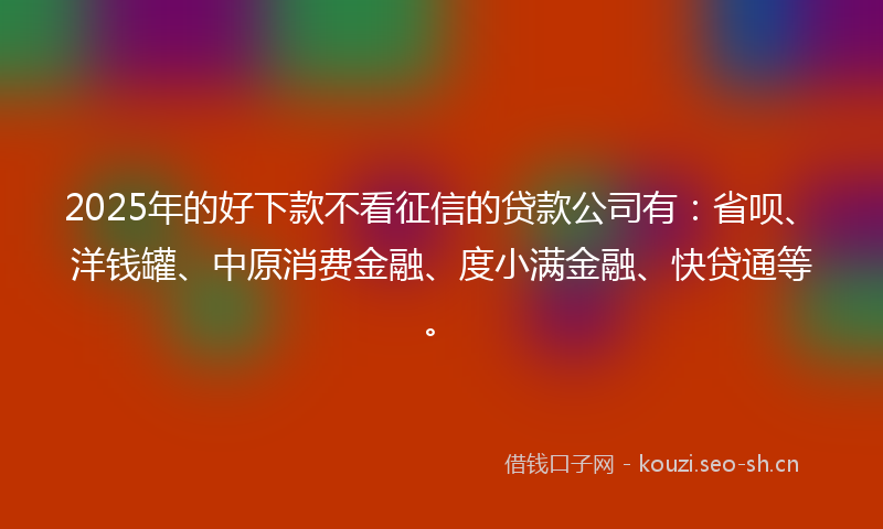 2025年的好下款不看征信的贷款公司有：省呗、洋钱罐、中原消费金融、度小满金融、快贷通等。