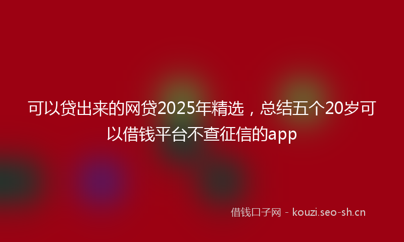 可以贷出来的网贷2025年精选，总结五个20岁可以借钱平台不查征信的app