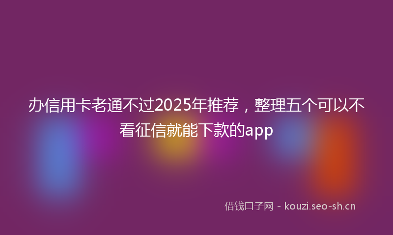 办信用卡老通不过2025年推荐，整理五个可以不看征信就能下款的app