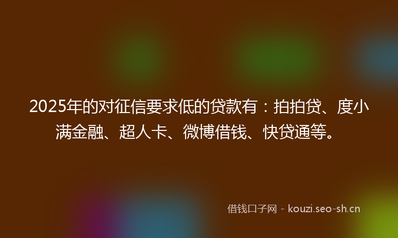 2025年的对征信要求低的贷款有：拍拍贷、度小满金融、超人卡、微博借钱、快贷通等。