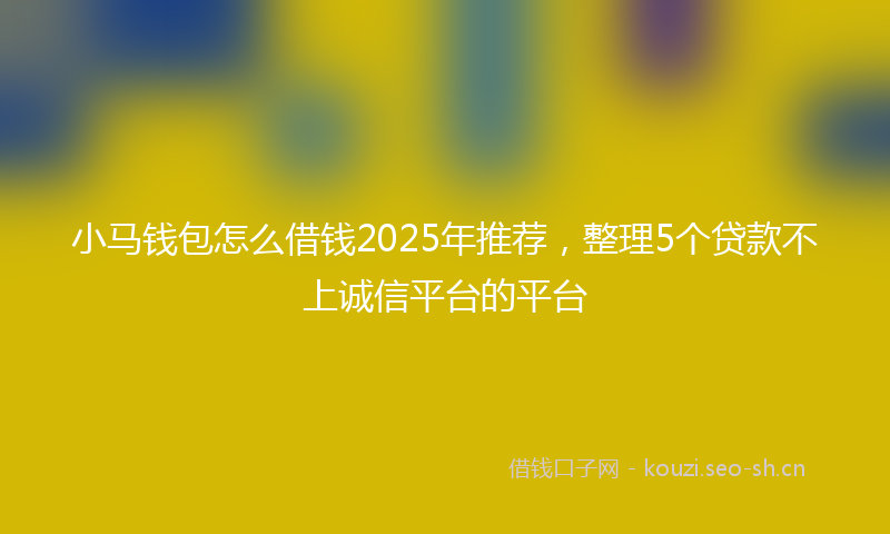 小马钱包怎么借钱2025年推荐，整理5个贷款不上诚信平台的平台