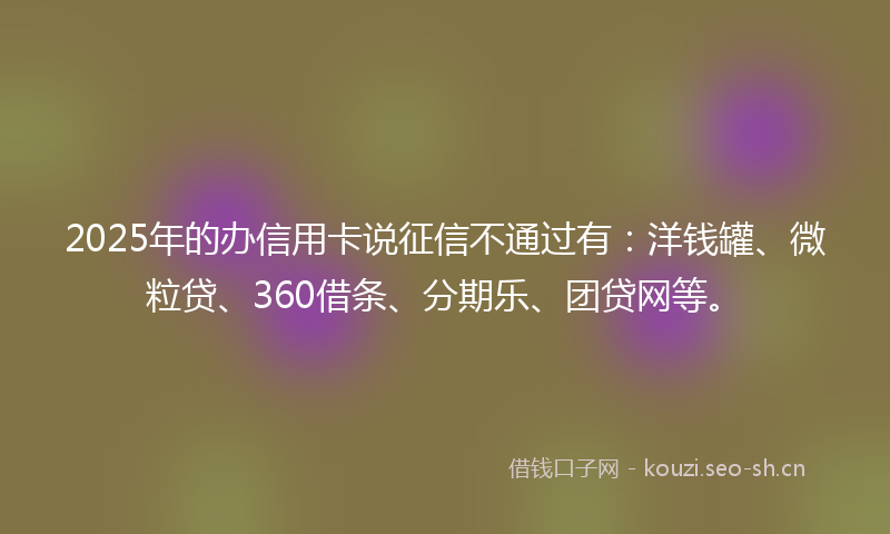 2025年的办信用卡说征信不通过有：洋钱罐、微粒贷、360借条、分期乐、团贷网等。