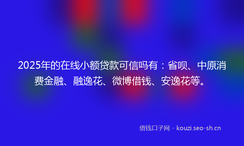 2025年的在线小额贷款可信吗有：省呗、中原消费金融、融逸花、微博借钱、安逸花等。