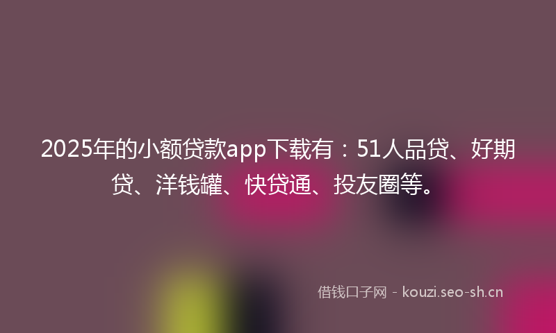2025年的小额贷款app下载有：51人品贷、好期贷、洋钱罐、快贷通、投友圈等。