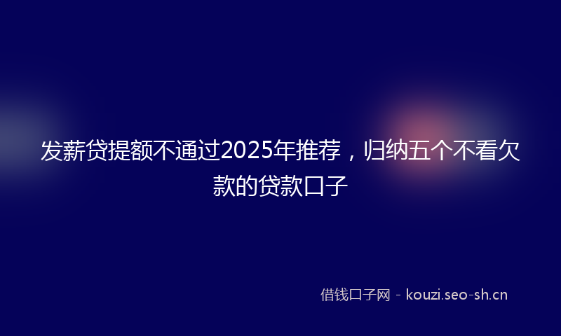 发薪贷提额不通过2025年推荐,归纳五个不看欠款的贷款口子