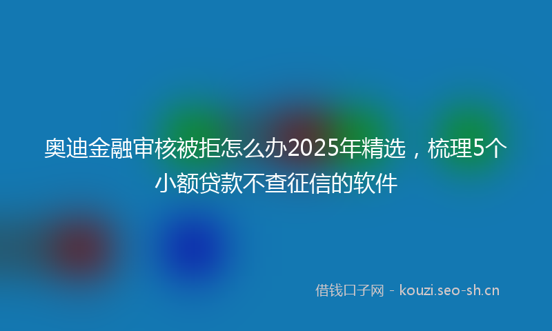 奥迪金融审核被拒怎么办2025年精选，梳理5个小额贷款不查征信的软件