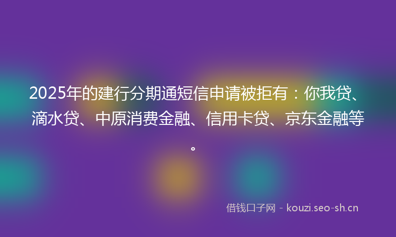 2025年的建行分期通短信申请被拒有：你我贷、滴水贷、中原消费金融、信用卡贷、京东金融等。