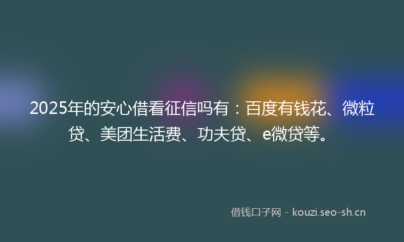 2025年的安心借看征信吗有：百度有钱花、微粒贷、美团生活费、功夫贷、e微贷等。