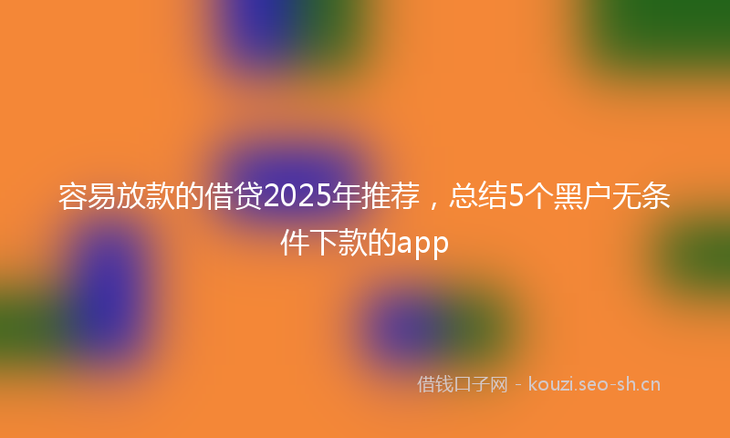 容易放款的借贷2025年推荐,总结5个黑户无条件下款的app