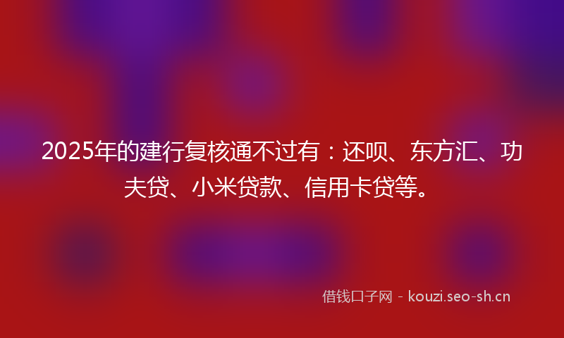 2025年的建行复核通不过有：还呗、东方汇、功夫贷、小米贷款、信用卡贷等。
