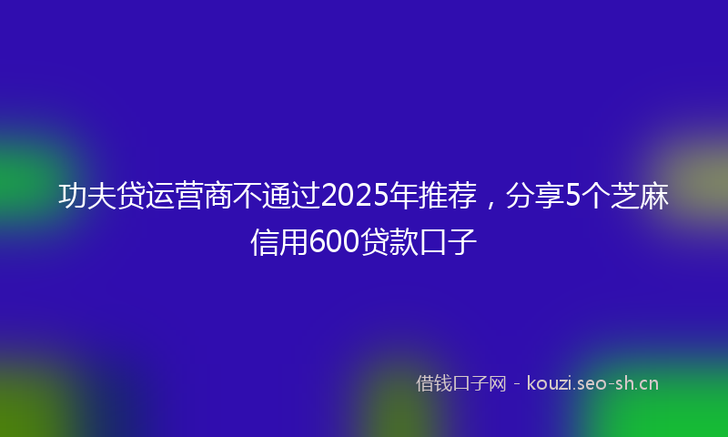 功夫贷运营商不通过2025年推荐，分享5个芝麻信用600贷款口子