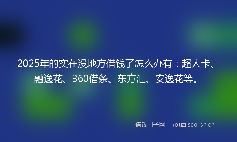2025年的实在没地方借钱了怎么办有：超人卡、融逸花、360借条、东方汇、安逸花等。