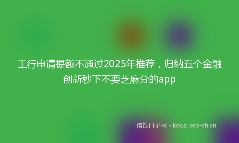 工行申请提额不通过2025年推荐，归纳五个金融创新秒下不要芝麻分的app