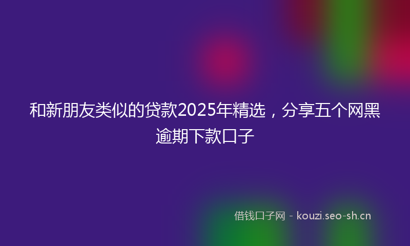 和新朋友类似的贷款2025年精选，分享五个网黑逾期下款口子