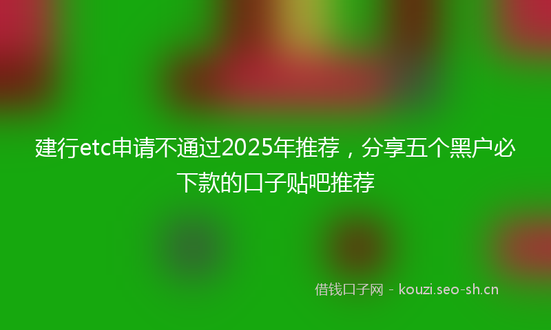 建行etc申请不通过2025年推荐，分享五个黑户必下款的口子贴吧推荐