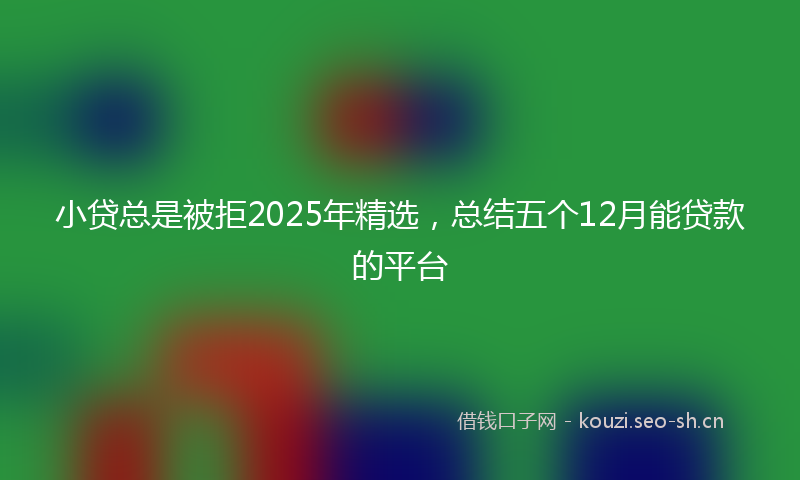 小贷总是被拒2025年精选，总结五个12月能贷款的平台