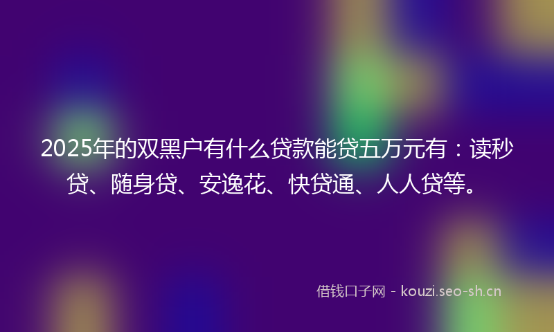 2025年的双黑户有什么贷款能贷五万元有：读秒贷、随身贷、安逸花、快贷通、人人贷等。