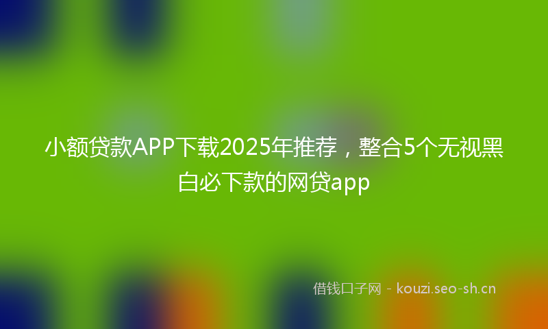 小额贷款APP下载2025年推荐，整合5个无视黑白必下款的网贷app