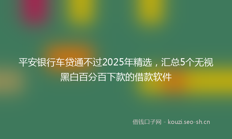 平安银行车贷通不过2025年精选，汇总5个无视黑白百分百下款的借款软件