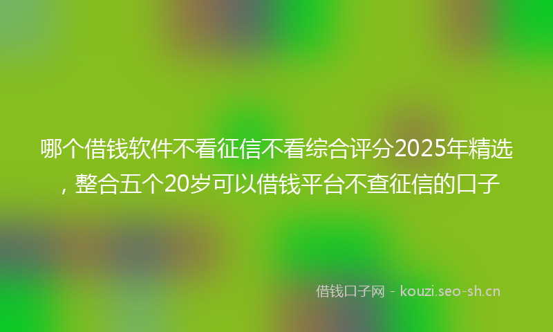 哪个借钱软件不看征信不看综合评分2025年精选，整合五个20岁可以借钱平台不查征信的口子