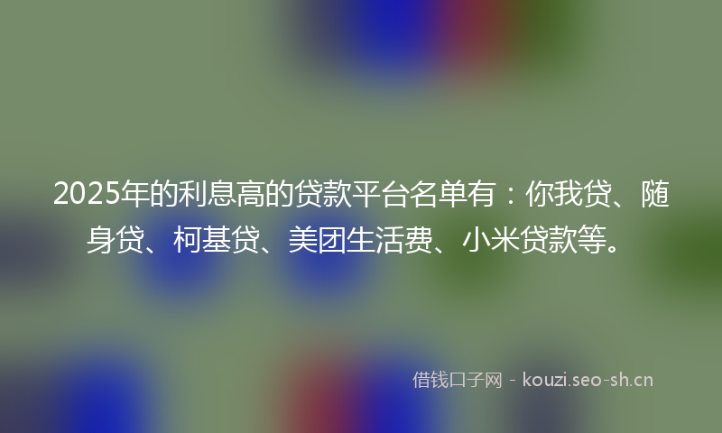 2025年的利息高的贷款平台名单有：你我贷、随身贷、柯基贷、美团生活费、小米贷款等。
